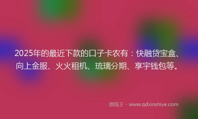 2025年的最近下款的口子卡农有：快融贷宝盒、向上金服、火火租机、琉璃分期、享宇钱包等。