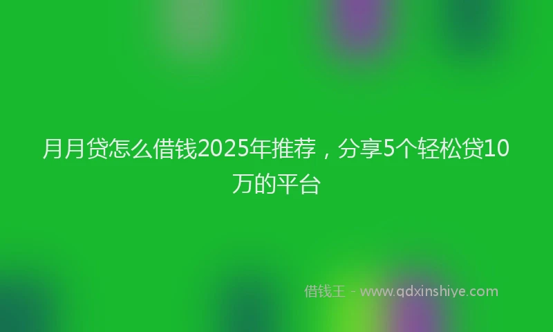 月月贷怎么借钱2025年推荐，分享5个轻松贷10万的平台