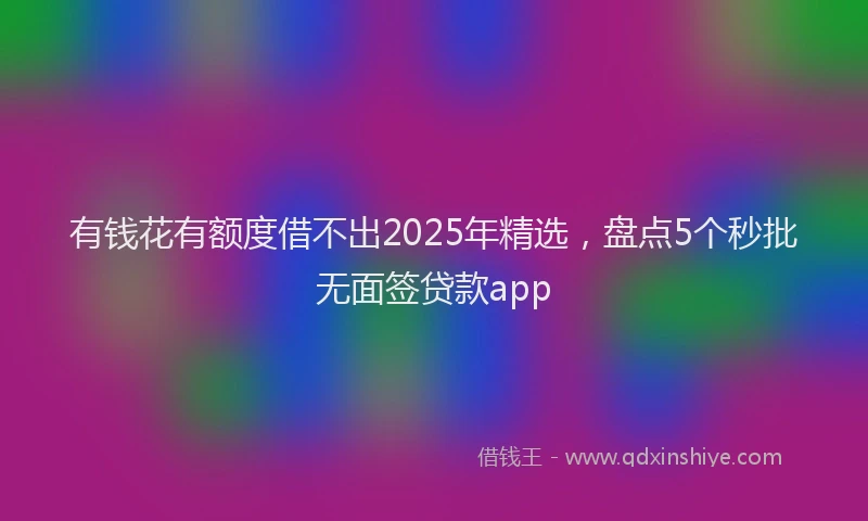有钱花有额度借不出2025年精选，盘点5个秒批无面签贷款app