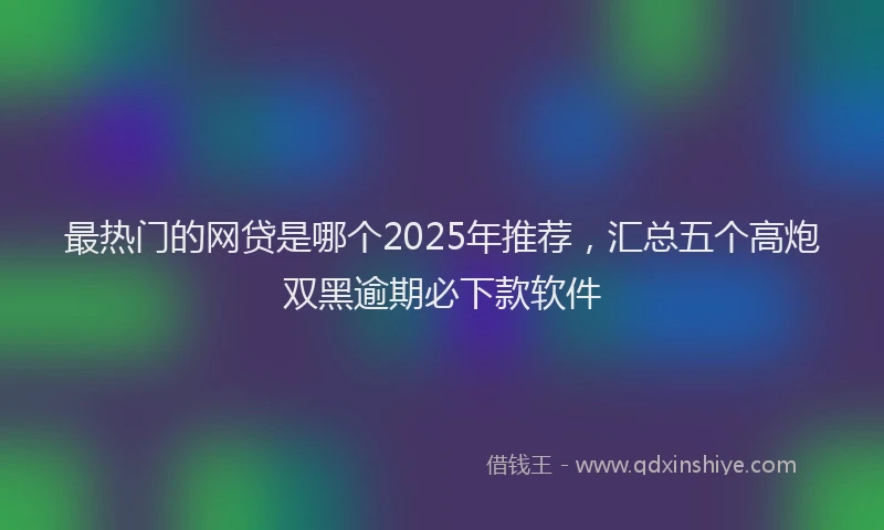 最热门的网贷是哪个2025年推荐，汇总五个高炮双黑逾期必下款软件
