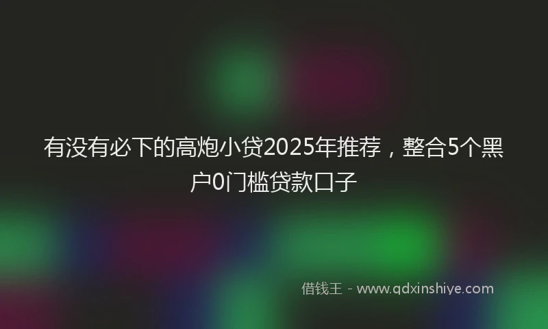 有没有必下的高炮小贷2025年推荐，整合5个黑户0门槛贷款口子