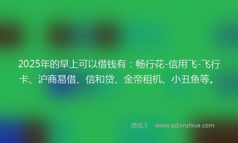 2025年的早上可以借钱有：畅行花-信用飞-飞行卡、沪商易借、信和贷、金帝租机、小丑鱼等。