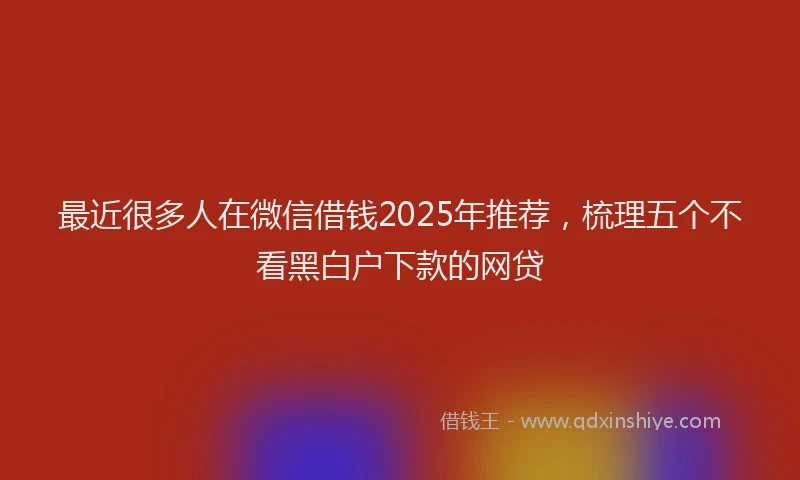 最近很多人在微信借钱2025年推荐，梳理五个不看黑白户下款的网贷