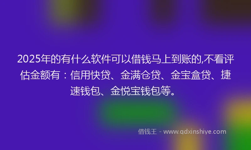 2025年的有什么软件可以借钱马上到账的,不看评估金额有：信用快贷、金满仓贷、金宝盒贷、捷速钱包、金悦宝钱包等。