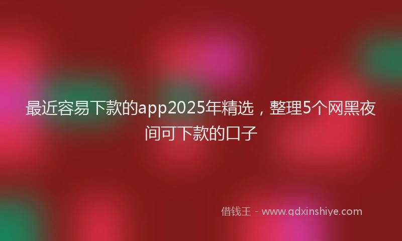 最近容易下款的app2025年精选，整理5个网黑夜间可下款的口子
