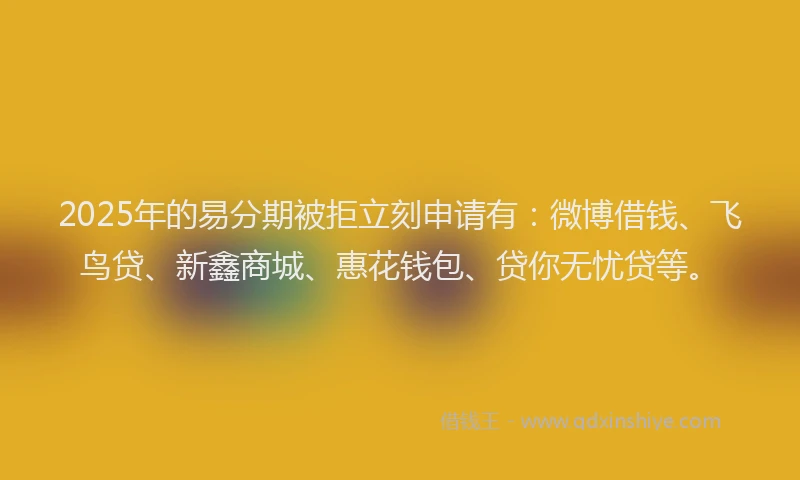 2025年的易分期被拒立刻申请有：微博借钱、飞鸟贷、新鑫商城、惠花钱包、贷你无忧贷等。
