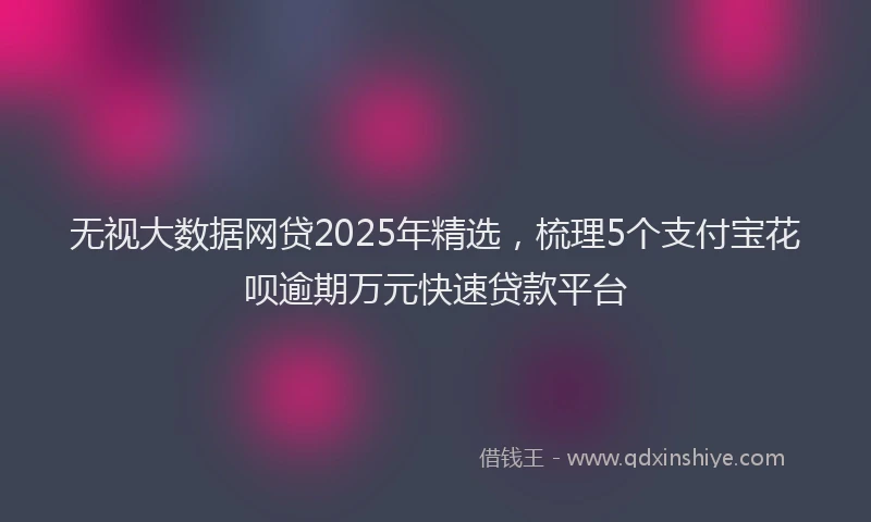 无视大数据网贷2025年精选，梳理5个支付宝花呗逾期万元快速贷款平台