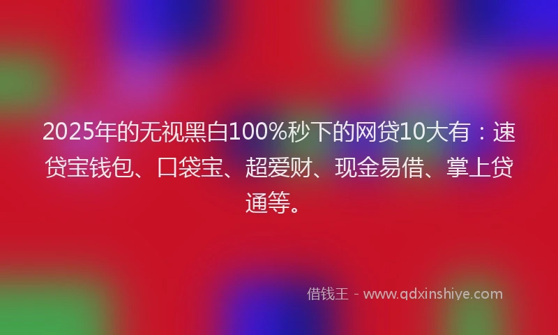 2025年的无视黑白100%秒下的网贷10大有：速贷宝钱包、口袋宝、超爱财、现金易借、掌上贷通等。