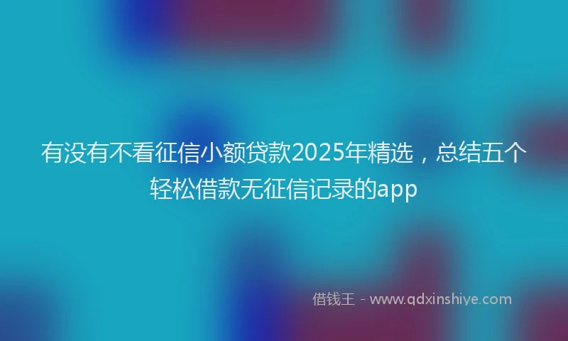 有没有不看征信小额贷款2025年精选，总结五个轻松借款无征信记录的app