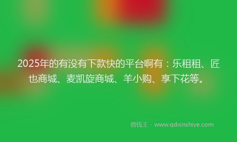 2025年的有没有下款快的平台啊有：乐租租、匠也商城、麦凯旋商城、羊小购、享下花等。