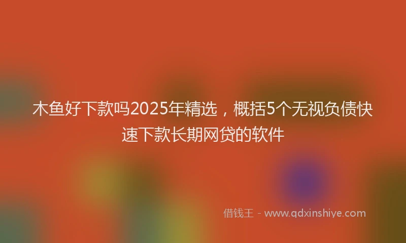木鱼好下款吗2025年精选，概括5个无视负债快速下款长期网贷的软件