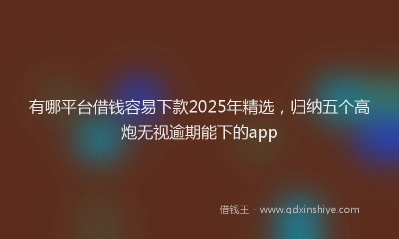 有哪平台借钱容易下款2025年精选，归纳五个高炮无视逾期能下的app