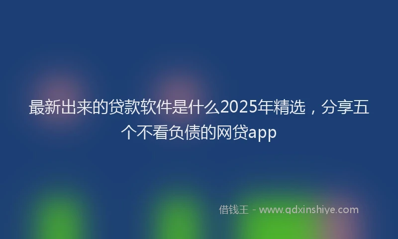 最新出来的贷款软件是什么2025年精选，分享五个不看负债的网贷app