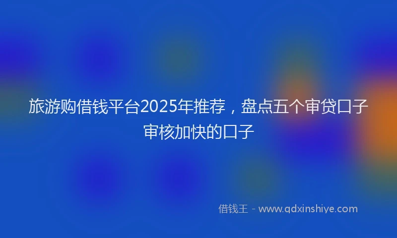 旅游购借钱平台2025年推荐，盘点五个审贷口子审核加快的口子