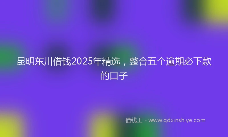 昆明东川借钱2025年精选，整合五个逾期必下款的口子