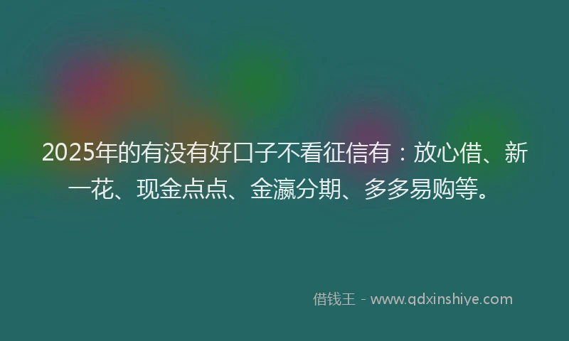 2025年的有没有好口子不看征信有：放心借、新一花、现金点点、金瀛分期、多多易购等。