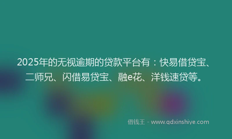2025年的无视逾期的贷款平台有：快易借贷宝、二师兄、闪借易贷宝、融e花、洋钱速贷等。