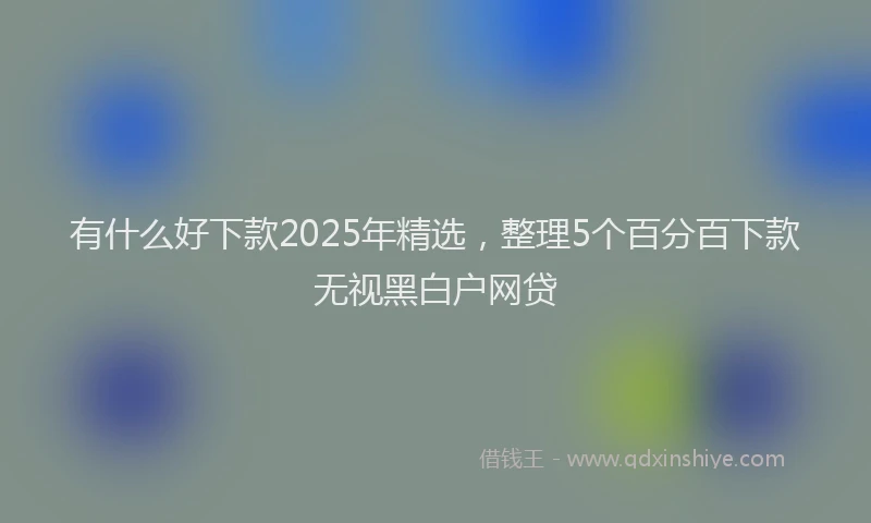 有什么好下款2025年精选，整理5个百分百下款无视黑白户网贷