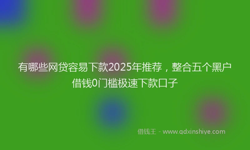 有哪些网贷容易下款2025年推荐，整合五个黑户借钱0门槛极速下款口子
