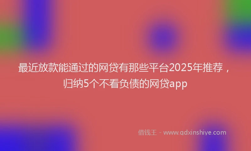最近放款能通过的网贷有那些平台2025年推荐，归纳5个不看负债的网贷app