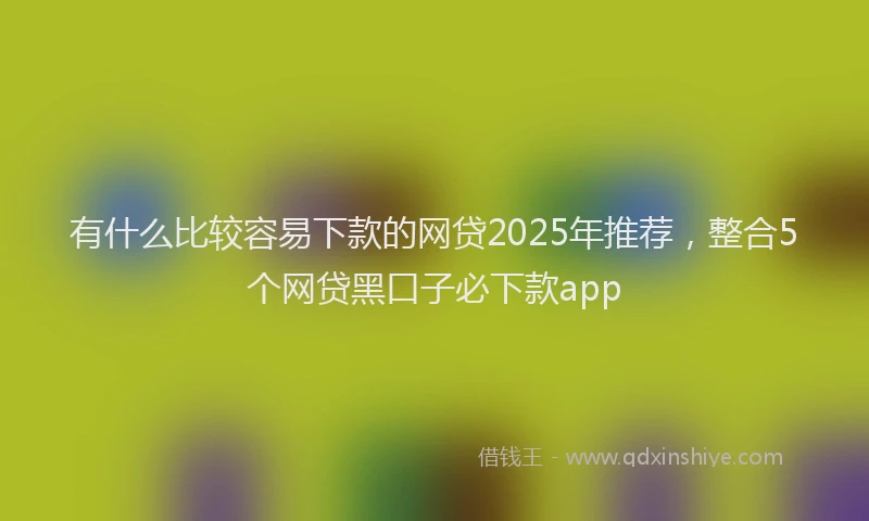 有什么比较容易下款的网贷2025年推荐，整合5个网贷黑口子必下款app