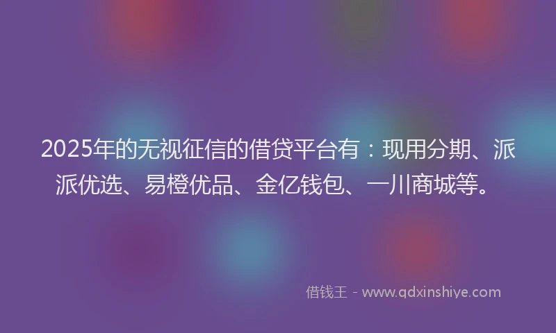 2025年的无视征信的借贷平台有：现用分期、派派优选、易橙优品、金亿钱包、一川商城等。