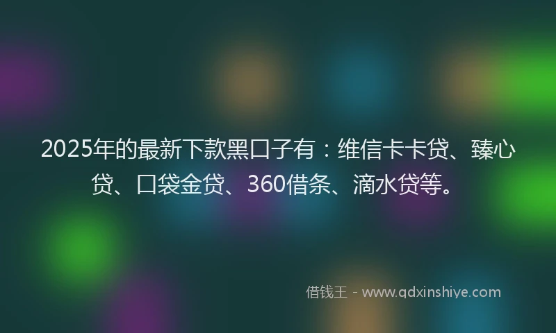 2025年的最新下款黑口子有：维信卡卡贷、臻心贷、口袋金贷、360借条、滴水贷等。