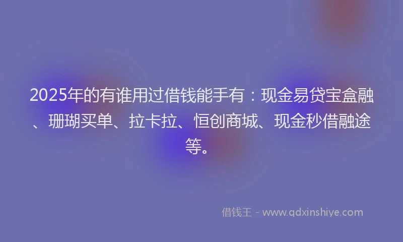 2025年的有谁用过借钱能手有：现金易贷宝盒融、珊瑚买单、拉卡拉、恒创商城、现金秒借融途等。