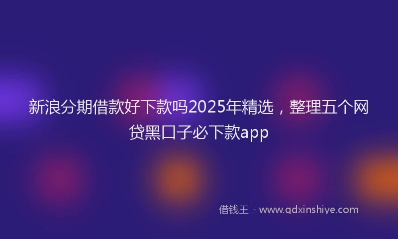 新浪分期借款好下款吗2025年精选，整理五个网贷黑口子必下款app