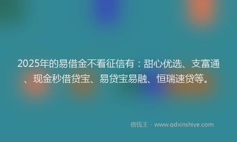 2025年的易借金不看征信有：甜心优选、支富通、现金秒借贷宝、易贷宝易融、恒瑞速贷等。