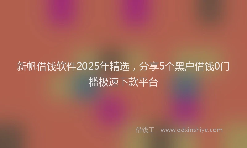 新帆借钱软件2025年精选，分享5个黑户借钱0门槛极速下款平台