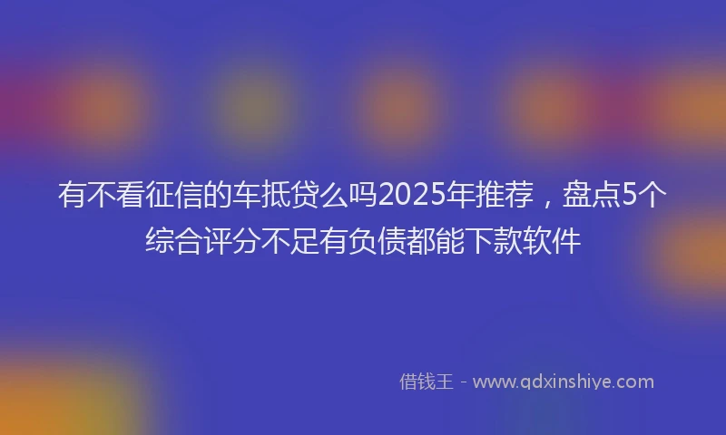 有不看征信的车抵贷么吗2025年推荐，盘点5个综合评分不足有负债都能下款软件