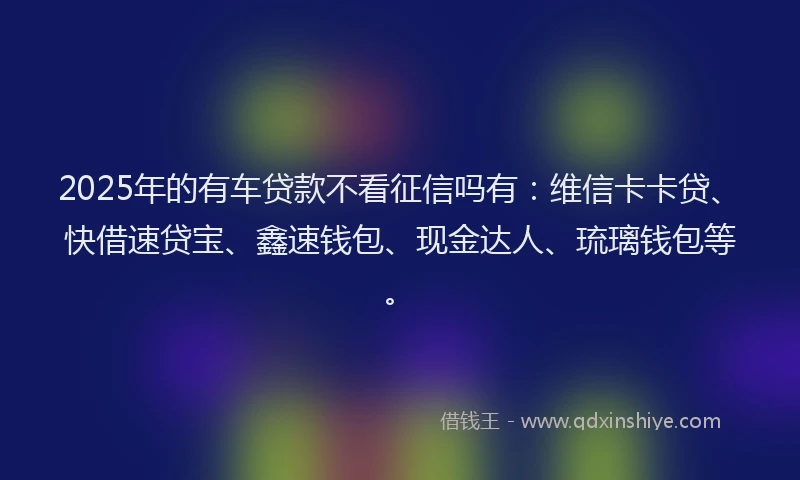2025年的有车贷款不看征信吗有：维信卡卡贷、快借速贷宝、鑫速钱包、现金达人、琉璃钱包等。