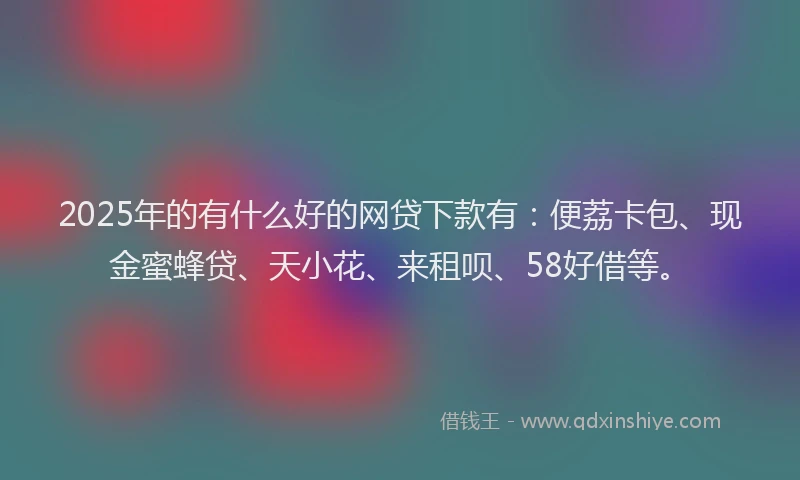 2025年的有什么好的网贷下款有：便荔卡包、现金蜜蜂贷、天小花、来租呗、58好借等。