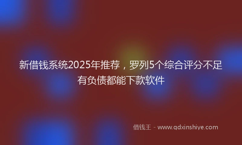 新借钱系统2025年推荐，罗列5个综合评分不足有负债都能下款软件
