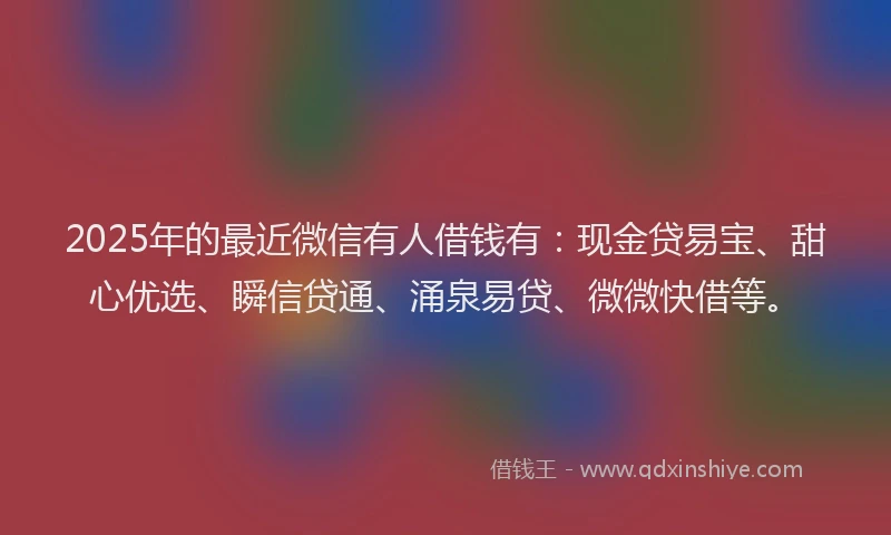 2025年的最近微信有人借钱有：现金贷易宝、甜心优选、瞬信贷通、涌泉易贷、微微快借等。