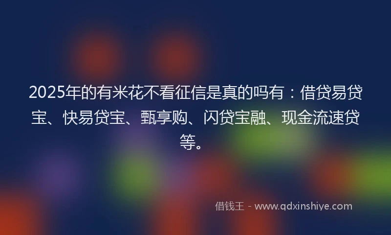 2025年的有米花不看征信是真的吗有：借贷易贷宝、快易贷宝、甄享购、闪贷宝融、现金流速贷等。