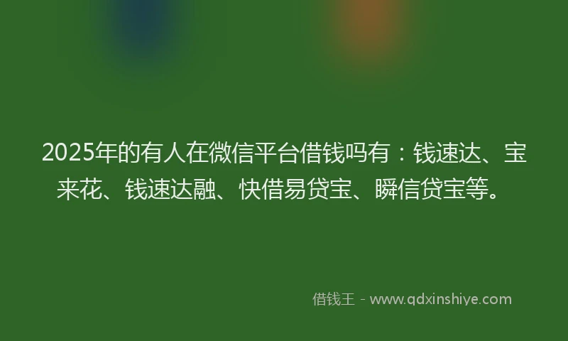 2025年的有人在微信平台借钱吗有：钱速达、宝来花、钱速达融、快借易贷宝、瞬信贷宝等。