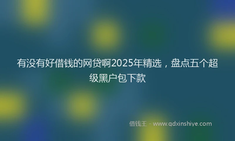 有没有好借钱的网贷啊2025年精选，盘点五个超级黑户包下款