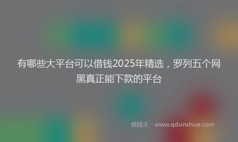 有哪些大平台可以借钱2025年精选，罗列五个网黑真正能下款的平台