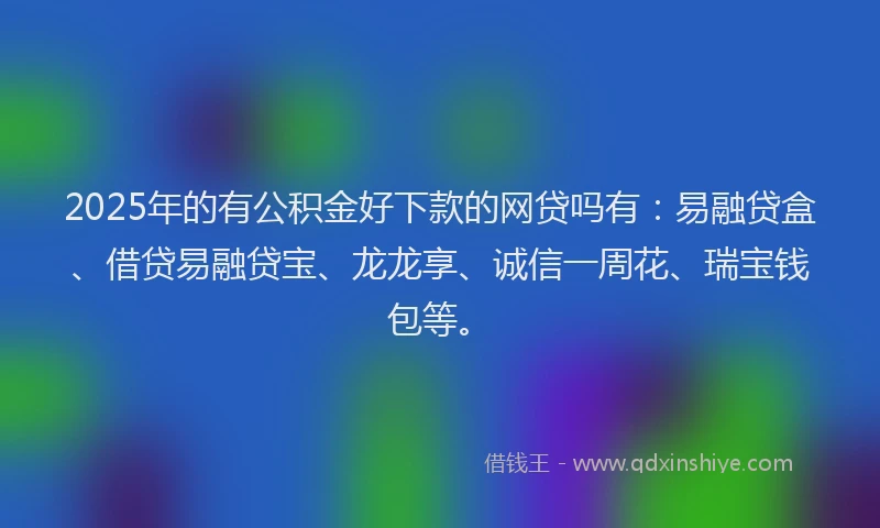 2025年的有公积金好下款的网贷吗有：易融贷盒、借贷易融贷宝、龙龙享、诚信一周花、瑞宝钱包等。