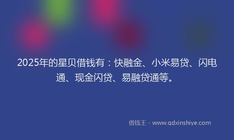 2025年的星贝借钱有：快融金、小米易贷、闪电通、现金闪贷、易融贷通等。