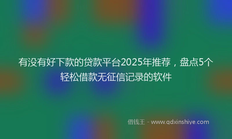 有没有好下款的贷款平台2025年推荐，盘点5个轻松借款无征信记录的软件