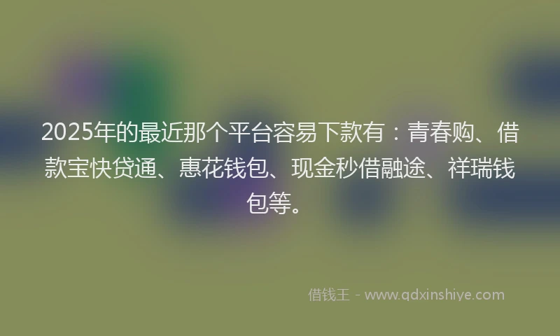 2025年的最近那个平台容易下款有：青春购、借款宝快贷通、惠花钱包、现金秒借融途、祥瑞钱包等。