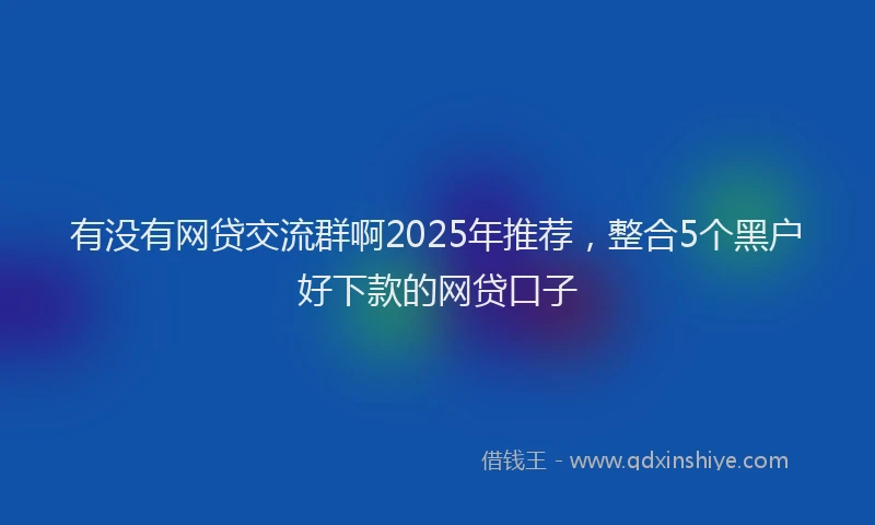 有没有网贷交流群啊2025年推荐，整合5个黑户好下款的网贷口子