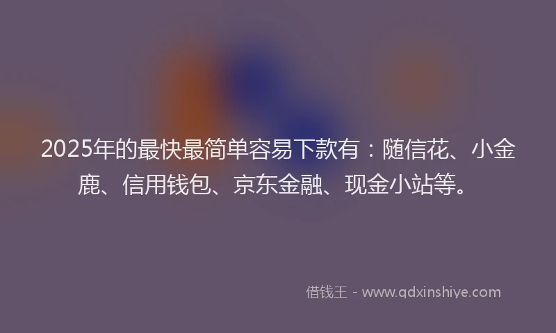 2025年的最快最简单容易下款有：随信花、小金鹿、信用钱包、京东金融、现金小站等。