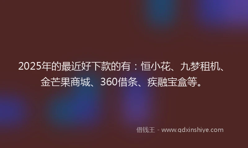 2025年的最近好下款的有：恒小花、九梦租机、金芒果商城、360借条、疾融宝盒等。