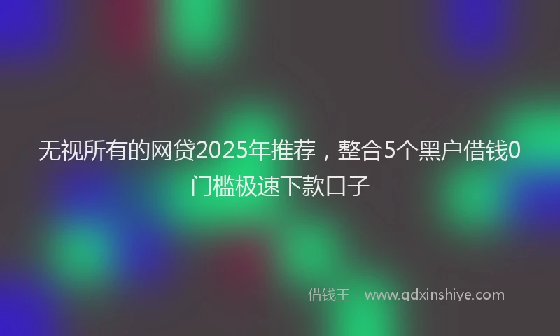 无视所有的网贷2025年推荐，整合5个黑户借钱0门槛极速下款口子