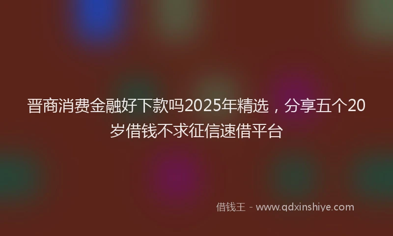 晋商消费金融好下款吗2025年精选，分享五个20岁借钱不求征信速借平台