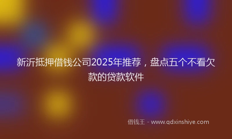 新沂抵押借钱公司2025年推荐，盘点五个不看欠款的贷款软件